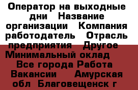 Оператор на выходные дни › Название организации ­ Компания-работодатель › Отрасль предприятия ­ Другое › Минимальный оклад ­ 1 - Все города Работа » Вакансии   . Амурская обл.,Благовещенск г.